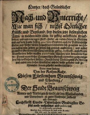 Kurtzer, doch gründlicher Nach- und Unterricht, wie man sich, nechst göttlicher Hülffe und Beystand, bey diesen jetzt besorglichen Zeiten, in welchen nicht allein die gifftig anstekkende Krankheiten, und untermengete Flekk-Fieber ... grassiren: sondern auch die pestilentzische Fieber und Peste ... sich grausam verspüren lassen ... bester massen praeserviren, schützen, und bewahren könne ...