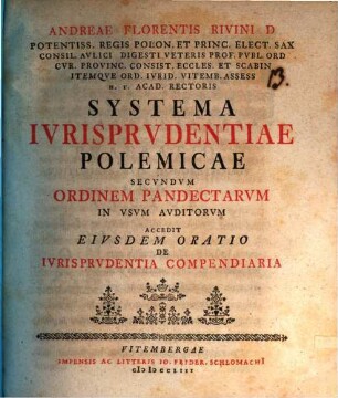 Andreae Florentis Rivini D Potentiss. Regis Polon. Et Princ. Elect. Sax. Consil. Avlici Digesti Veteris Prof. Pvbl. Ord ... Systema Ivrisprvdentiae Polemicae Secvndvm Ordinem Pandectarvm In Vsvm Avditorvm : Accedit Eivsdem Oratio De Ivrisprvdentia Compendiaria : accedit eiusdem oratio de iurisprudentia compendiaria