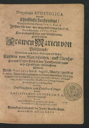 Plērphoeia Apostolica. Das ist: Christliche Leichpredigt/ Gehalten uber den Spruch Pauli, Rom. 8. Ist Gott für uns/ wer mag wider uns seyn? [et]c. : Bey ... Sepultur Der ... Frawen Marien von Veltheimb/ Des ... Curdten von Marenholtzen/ auff Nienhagen und Sihla/ Erbsessenen Junckherrns ... Widwen. Welche Anno 1625. den 18. Augusti, Abends/ zwischen 7. und 8. Uhren/ diß ... Leben ... beschlossen und darauff den 20. VIIbr. ... in ihres ... Ehe-Junckherrns Erbbegräbnis allhier zu Nienhagen ist beygesetzet worden