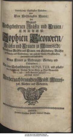 Unterthänig-schuldigstes Mitleiden, Uber Dem Hochseeligen Hintrit, Der Weyland Hochgebohrnen Gräffin und Frauen, Frauen, Sophien Eleonoren, Gräffin und Frauen von Mannsfeldt, Gebohrnen Gräffin und Frauen von Schönburg, Gräffin zu Glaucha und Waldenburg, wie auch der Nieder-Graffschafften Hartenstein und Lichtenstein, Edlen Frauen zu Heldrungen, Seeburg und Schraplau etc. Bey dero Hochansehnlichen Sepultur und gehaltenen Gedächtniß-Predigt In der Kirche zu Thal-Mannsfeld den 10. und 11. dieses Monaths Januarii 1704. gehorsamst erstattet: Von hernach benandten Gräffl. Mannß-feld. Räthen, und Bedienten.