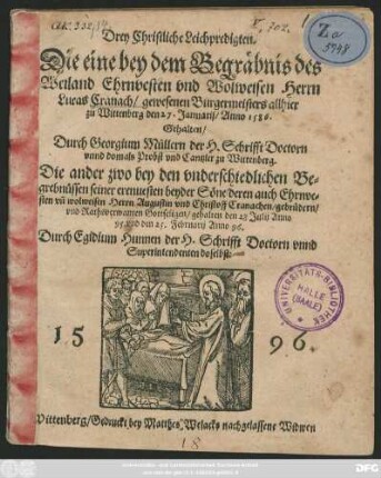 Drey Christliche Leichpredigten.|| Die eine bey dem Begräbnis des || ... Herrn || Lucas Cranach/ gewesenen Burgermeisters allhier || zu Wittenberg den 27. Januarij/ Anno 1586.|| Gehalten/|| Durch Georgium Müllern der H. Schrifft Doctorn || vnnd domals Probst vnd Cantzler zu Wittenberg.|| Die ander zwo bey den vnderschiedlichen Be=||grebnüssen seiner ... beyder Söne/ deren ... || Herrn Augustin vnd Christoff Cranachen/ gebrüdern/|| ... gehalten den 28 Julij Anno || 95. vnd den 25. Februarij Anno 96.|| Durch Egidium Hunnen der H. Schrifft Doctorn vnnd || Superintendenten doselbst:||