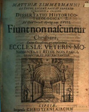 Matthiae Zimmermanni S.S. Theol. Licent. Past. Et Superintendentis A. Colditz. Dissertatio Historico-Theologica Ad illud Tertull. Apolog. cap. XVIII. Fiunt non nascuntur Christiani : Cujus Occasione, quamplurima Ecclesiae Veteris Monumenta, Et Ritus Non Pauci, Eruuntur, Et Pertractantur