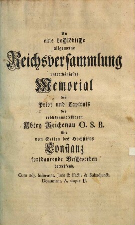 An eine hochlöbliche allgemeine Reichsversammlung unterthänigstes Memorial des Prior und Capituls der reichsunmittelbaren Abtey Reichenau O.S.B., die von Seiten des Hochstifts Constanz fortdaurende Beschwerden betreffend : cum adj. Informat. Iuris et Facti et subadjunct. Document. A. usque JJ.