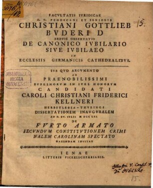 Facvltatis Ivridicae H. T. Prodecani Et Senioris Christiani Gottlieb Bvderi D Brevis Observatio De Canonico Ivbilario Sive Ivbilaeo In Ecclesiis Germanicis Cathedralibvs : Svb Qvo Argvmento Ad Praenobilissimi Svpremorvm In Ivre Honorvm Candidati Caroli Christiani Friderici Kellneri Herbstlebia-Thvringi Dissertationem Inavgvralem Ad D. XV. Ivlii MDCCLXI. De Fvrto Armato Secvndvm Constitvtionem Criminalem Carolinam Spectato Habendam Invitat