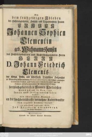 Bey dem frühzeitigen Ableben der Hochedelgebohrnen, Hochehr- und Tugendbelobten Frauen Frauen Johannen Sophien Clementin geb. Wichmannshausin des ... Herrn D. Johann Friedrich Clements des Königl. Pohln. und Churfürstl. Sächsischen Hofgerichts zu Wittenberg hochverordneten Protonotarii des dasigen geistlichen Consistorii Advocati Ordinarii ... Frauen Eheliebsten Welche am 18. Nov. 1757. ... entschlafen wollte sein schuldigstes Beyleid ... bezeigen ein ... Vetter Just Friedrich Chladenius. der Rechte Befliessener
