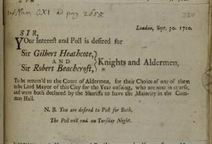 Sir, Your Interest and Poll is desired for Sir Gilbert Heathcote, And Sir Robert Beachcroft, Knights and Aldermen, To be returnd to the Court of Aldermen [...]