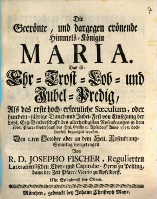 Die Gecrönte, und dargegen crönende Himmels-Königin Maria. Das ist: Ehr- Trost- Lob- und Jubel-Predig : Als das erste hoch-erfreuliche Sæculum, oder hundert-jährige Danck- und Jubel-Fest von Einsetzung der Löbl. Ertz-Bruderschafft des allerheiligisten Rosenkrantzes in dem Löbl. Pfarr-Gotteshauß des Heil. Geists zu Apfeldorff Anno 1758. hochfeyrlich begangen worden. Den I.ten October aber an dem Heil. Rosenkrantz-Sonntag vorgetragen