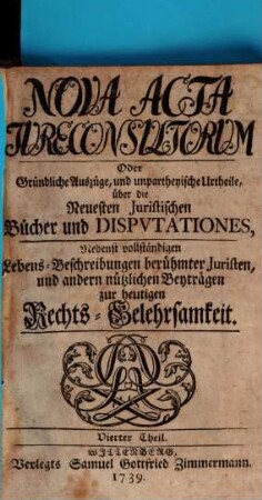Nova acta jureconsultorum oder Gründliche Auszüge und unpartheyische Urtheile über die neuesten juristischen Bücher und Disputationes : nebenst vollständigen Lebens-Beschreibungen berühmter Juristen und andern nützlichen Beyträgen zur heutigen Rechts-Gelehrsamkeit. 4. 1739
