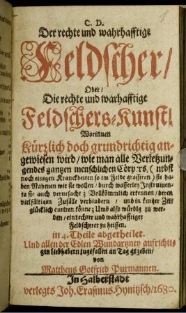 Der rechte und wahrhafftige Feldscher/ Oder/ Die rechte und warhafftige Feldschers-Kunst : Worinnen kürtzlich doch grundrichtig angewiesen wird/ wie man alle Verletzungen des gantzen menschlichen Cörpers ... Vollkömmlich erkennen ... und in kurtzer Zeit glücklich curiren könne ... ; in 4. Theile abgetheilet ...