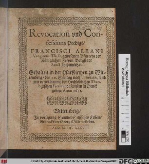 Revocation und Confessions Predigt/ Francisci Albani Vangionis, Th. D. gewesenen Pfarrers der Königlichen Freyen Bergstadt Sanct Jochimsthal : Gehalten in der PfarKirchen zu Wittemberg/ den 10. Sontag nach Trinitatis, und mit verwilligung der Hochlöblichen Theologischen Facultet daselbsten in Druck geben/ Anno 1635.