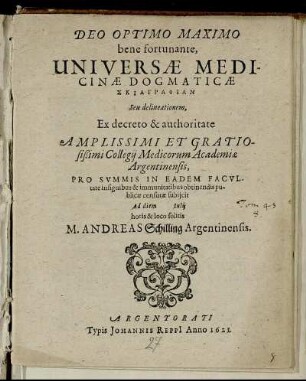 Deo Optimo Maximo bene fortunante, Universae Medicinae Dogmaticae Skiagraphian Seu delineationem, Ex decreto & authoritate Amplissimi Et Gratiosißimi Collegii Medicorum Academiae Argentinensis, Pro Summis In Eadem Facultate insignibus & immunitatibus obtinendis publicae censurae subiicit Ad diem Iulii horis & loco solitis M. Andreas Schilling Argentinensis