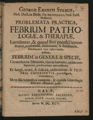 Georgii Ernesti Stahlii ... Problemata Practica, Febrium Pathologiae, & Therapiae, Luculenter, & quoad fieri potest Demonstrative, evolvendae, deducendae, & stabiliendae, Fundamenti loco inservientia : quibus, Febrium in Genere & Specie, Circumstantiae Essentiales, tam in haerentes, quam consequentes, partim etiam antecedentes, Ex longa, multa, & sollicita, observatione, & Propria Experientia, pervestigatae, recensentur, Ut ex illis Scientifica connexio, & causalis Genealogia Febrium, efformari possit