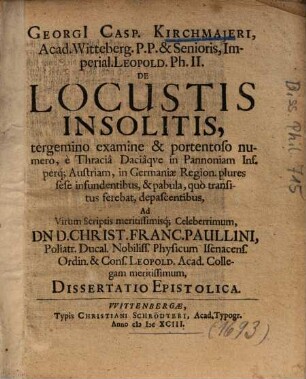 Georgi[i] Casp. Kirchmajeri ... De Locustis Insolitis : tergemino examine & portentoso numero, è Thraciâ Daciâqve in Pannoniam Inf. perq. Austriam ... Ad Virum Scriptis meritissimisq[ue] Celeberrimum, Dn. D. Christ. Franc. Paullini ... Dissertatio Epistolica