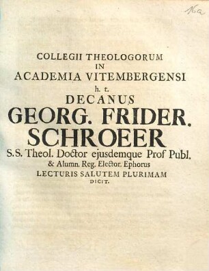 Collegii Theologorum In Academia Vitembergensi h.t. Decanus Georg. Frider. Schroeer S.S. Theol. Doctor ejusdemque Prof. Publ. & Alumn. Reg. Elector. Ephorus Lecturis Salutem Plurimam Dicit