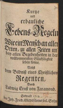 Kurtze und erbauliche Lebens-Regeln Wie ein Mensch an allen Orten, zu allen Zeiten und bey allen Begebenheiten in der vollkommensten Glückseligkeit leben könne : Nebst dem Bildniß eines Christlichen Regenten