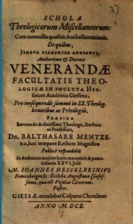 Schola theologicorum miscellaneorum : cum nonnullis quaesitis Antibellarminianis, de quibus, Jehova clementer annuente, authoritate ... facultatis theologicae in ... Hessorum Academia Giessena ...