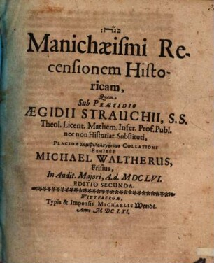 Manichaeismi Recensionem Historicam, Quam Sub Praesidio Aegidii Strauchii, S.S. Theol. Licent. Mathem. Infer. Prof. Publ. nec non Historiar. Substituti, Placidae Symphilologuntōn Collationi Exhibet Michael Waltherus, Frisius, In Audit. Maiori, A. d. MDCLVI.