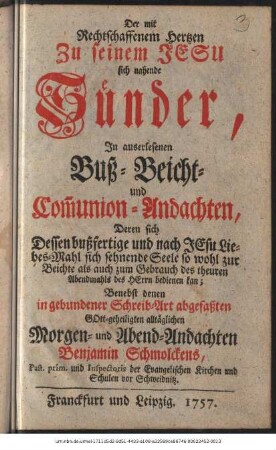 Der mit Rechtschaffenem Hertzen Zu seinem Jesu sich nahende Sünder : In auserlesenen Buß- Beicht- und Com[m]union-Andachten, Deren sich Dessen bußfertige und nach Jesu Liebes-Mahl sich sehnende Seele so wohl zur Beichte als auch zum Gebrauch des theuren Abendmahls des Herrn bedienen kan ; Benebst denen in abgebundener Schreib-Art abgefaßten Gott-geheiligten alltäglichen Morgen- und Abend-Andachten Benjamin Schmolckens, Past. prim. und Inspectoris der Evangelischen Kirchen und Schulen vor Schweidnitz