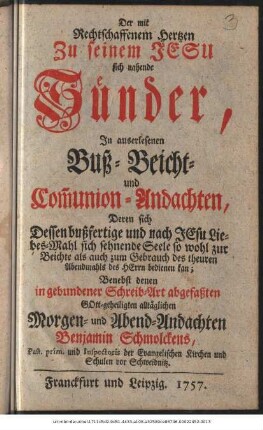 Der mit Rechtschaffenem Hertzen Zu seinem Jesu sich nahende Sünder : In auserlesenen Buß- Beicht- und Com[m]union-Andachten, Deren sich Dessen bußfertige und nach Jesu Liebes-Mahl sich sehnende Seele so wohl zur Beichte als auch zum Gebrauch des theuren Abendmahls des Herrn bedienen kan ; Benebst denen in abgebundener Schreib-Art abgefaßten Gott-geheiligten alltäglichen Morgen- und Abend-Andachten Benjamin Schmolckens, Past. prim. und Inspectoris der Evangelischen Kirchen und Schulen vor Schweidnitz