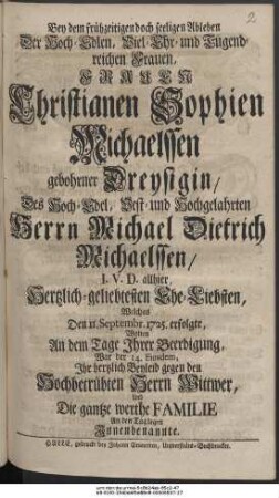 Bey dem frühzeitigen doch seeligen Ableben Der Hoch-Edlen, Viel-Ehr- und Tugendreichen Frauen, Frauen Christianen Sophien Michaelssen gebohrner Dreysigin, Des Hoch-Edel, Vest- und Hochgelahrten Herrn Michael Dietrich Michaelssen, I. V. D. allhier, Hertzlichgeliebtesten Ehe-Liebsten, Welches Den 11. Septembr. 1725. erfolgte, Wolten An dem Tage Ihrer Beerdigung, War der 14. Eiusdem, Ihr hertzlich Beyleid gegen den Hochbetrübten Herrn Wittwer, Und Die gantze werthe Familie An den Tag legen Innenbenannte.