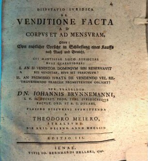 Disp. iur. de venditione facta ad corpus et ad mensuram, oder: Von rechtlicher Vorsicht in Schliessung eines Kauffs nach Maaß und Gewicht : cui mantissae loco subiectae duae quaestiones: I. An si venditor dominium sibi reservavit rei venditae, eius sit periculum? II. An promissio iurata de vendendo vel retrovendendo praecise promittentem obliget?