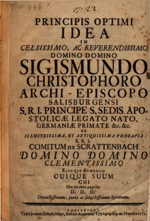 Principis Optimi Idea In Celsissimo, Ac Reverendissimo Domino Domino Sigismundo Christophoro Archi-Epicopo Salisburgensi S.R.I. Principe S. Sedis Apostolicæ Legato Nato, Germaniæ Primate &c. &c. Ex Illustrissima, Et Antiquissima Prosapia S.R.I. Comitum De Schrattenbach Domino Domino Clementissimo Ejusque Symbolo Cuique Suum Cui Has incultas pagellas D.D.D. Devinctissimum, juxta ac subjectissimum Ephebeum