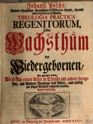 Johann Porsts, Weiland Königlichen Preußischen Consistorial-Raths, Probsts und Inspectoris in Berlin, Theologia Practica Regenitorum, Oder Wachsthum der Wiedergebornen : Da gezeiget wird; Wie sie aus einem Alter in Christo ins andere fortgehen, aus Kindern Jünglinge und Väter, und endlich zur seligen Ewigkeit vollendet werden