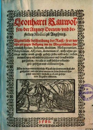 Leonharti Rauwolfen, der Artzney Doctorn, vnd bestelten Medici zu Augspurg. Aigentliche beschreibung der Raiß, so er vor diser zeit gegen Auffgang inn die Morgenländer, fürnemlich Syriam, Iudaeam, Arabiam, Mesopotamiam, Babyloniam, Assyriam, Armeniam [et]c. nicht ohne geringe mühe vnnd grosse gefahr selbs volbracht : neben vermeldung vil anderer seltzamer vnd denckwürdiger sachen, die alle er auff solcher erkundiget, gesehen vnd obseruiert hat ; Alles in drey vnderschidliche Thail mit sonderem fleiß abgethailet, vnd ein jeder weiter in seine sondere Capitel, wie dero jnnhalt in zu end gesetztem Register zufinden, 1