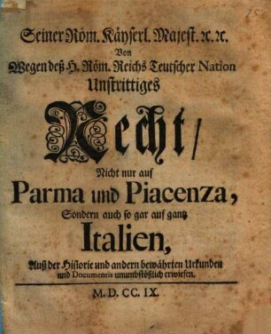 Seiner Röm. Käyserl. Majest. [et]c. [et]c. Von wegen deß H. Röm. Reichs Teutscher Nation Unstrittiges Recht, Nicht nur auf Parma und Piacenza, Sondern auch so gar auf gantz Italien : Auß der Historie und andern bewährten Urkunden und Documentis unumbstößlich erwiesen