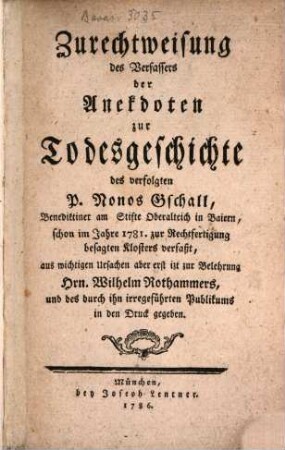 Zurechtweisung des Verfassers der Anekdoten zur Todesgeschichte des verfolgten P. Nonos Gschall, Benediktiner am Stifte Oberalteich in Baiern : schon im Jahre 1781. zur Rechtfertigung besagten Klosters verfaßt, aus wichtigen Ursachen aber erst izt zur Belehrung Hrn. Wilhelm Rothammers, und des durch ihn irregeführten Publikums in den Druck gegeben