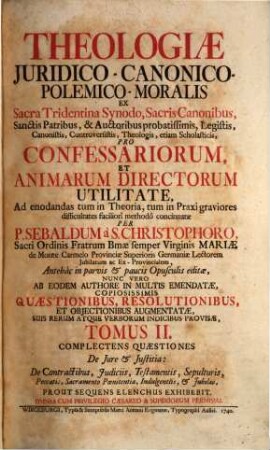 Theologia Juridico-Canonico-Polemico-Moralis : Ex Sacra Tridentina Synodo, Sacris Canonibus, Sanctis Patribus, & Auctoribus probatissimis, Legistis, Canonistis, Controversistis, Theologis, etiam Scholasticis, Pro Confessariorum, Et Animarum Directorum Utilitate, Ad enodandas tum in Theoria, tum in Praxi graviores difficultates faciliorî methodô concinnata, 2. Complectens Quaestiones De Jure et Justitia: De Contractibus, Judiciis, Testamentis, Sepulturis, Peccatis, Sacramento Poenitentiae, Indulgentiis, et Jubilaeo