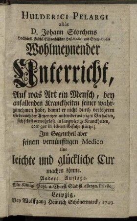 Hulderici Pelargi aliàs D. Johann Storchens Hochfürstl. Sächs. Eisenachischen Hof-Medici und Stadt-Physici Wohlmeynender Unterricht, Auf was Art ein Mensch, bey anfallenden Kranckheiten seiner wahrzunehmen habe, damit er nicht durch verkehrten Gebrauch der Artzeneyen, und widerwärtiges Verhalten, sich selbst verwahrlose, in langwierige Kranckheiten, oder gar in Lebens-Gefahr stürtze; Im Gegentheil aber seinem vernünfftigen Medico eine leichte und glückliche Cur machen könne.