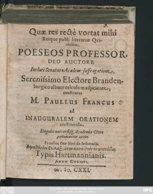 Quae res recte vortat mihi Reique publ. literariae Quiritibus, Poeseos Professor, Deo Auctore Incluti Senatus Academ: suffragatione, Serenissimo Electore Brandenburgico album calculum adiiciente, constitutus M. Paullus Francus ad Inauguralem Orationem ceu Proerosia Singulos universosq[ue] Academiae Civis perhumaniter invito