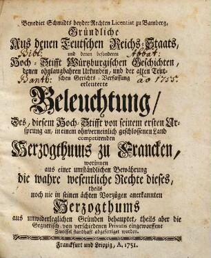 Benedict Schmidts beyder Rechten Licentiat zu Bamberg, Gründliche Aus denen Teutschen Reichs-Staats, und denen besonderen Hoch-Stifft Würtzburgischen Geschichten, denen ohnlaugbahren Urkunden, und der alten Teutschen Gerichts-Verfassung erleuterte Beleuchtung, Des, diesem Hoch-Stifft von seinem ersten Ursprung an, in einem ohnverneinlich geschlossenen Land competirenden Herzogthums zu Francken : worinnen aus einer umständlichen Bewährung die wahre wesentliche Rechte dieses, theils noch nie in seinen ächten Vorzügen anerkannten Herzogthums aus unwiderleglichen Gründen behauptet, theils aber die Gegnerisch- von verschiedenen Privatis eingeworffene Zweiffel standhaft abgefertiget worden