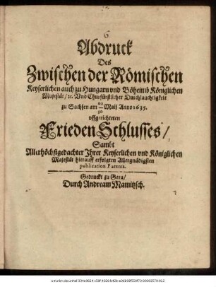 Abdruck Des Zwischen der Römischen Keyserlichen auch zu Hungarn und Böheimb Königlichen Majestät/ [et]c. Und Churfürstlicher Durchlauchtigkeit zu Sachsen am 20/30 Maii Anno 1635. uffgerichteten FriedenSchlusses