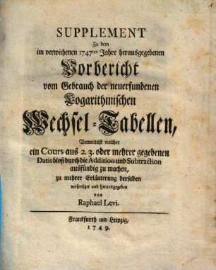 Supplement Zu dem im verwichenen 1747ten Jahre herausgegebenen Vorbericht vom Gebrauch der neuerfundenen Logarithmischen Wechsel-Tabellen : Vermittelst welcher ein Cours aus 2. 3. oder mehrer gegebenen Datis bloß durch die Addition und Subtraction ausfündig zu machen