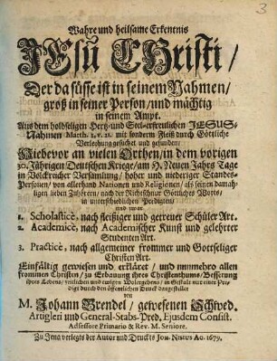 Wahre und heilsame Erkentnis Jesu Christi / Der da suesse ist in seinem Nahmen / groß in seiner Person / und maechtig in seinem Ampt. : Aus dem holdseligen Hertz- und Seel-erfreulichen JESUS-Nahmen Matth. I, V.21 ... Hiebevor an vielen Orthen / in dem vorigen 30-Jährigen Deutschen Kriege ... in volckreicher Versamlung ... von allerhand Nationen und Religionen ... in unterschiedlichen Predigten / und zwar 1. Scholasticè ... 2. Academicè ... 3. Practicè ...