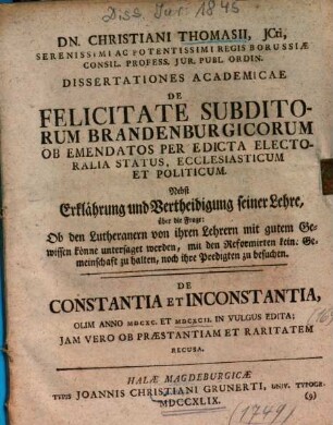 Dn. Christiani Thomasii, JCti, Serenissimi Ac Potentissimi Regis Borussiæ Consil. Profess. Jur. Publ. Ordin. Dissertationes Academicae De Felicitate Subditorum Brandenburgicorum Ob Emendatos Per Edicta Electoralia Status, Ecclesiasticum Et Politicum : Nebst Erklährung und Vertheidigung seiner Lehre, über die Frage: Ob den Lutheranern von ihren Lehrern mit gutem Gewissen könne untersaget werden, mit den Reformirten keine Gemeinschaft zu halten, noch ihre Predigten zu besuchen. De Constantia Et Inconstantia
