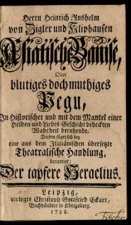 Herrn Heinrich Anshelm von Zigler und Kliphausen Asiatische Banise, Oder blutiges doch muthiges Pegu, In Historischer und mit dem Mantel einer Helden- und Liebes-Geschichte bedeckten Wahrheit beruhende : Diesem füget sich bey eine aus dem Italiänischen übersetzte Theatralische Handlung, benennet: Der tapfere Heraclius