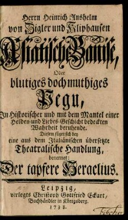 Herrn Heinrich Anshelm von Zigler und Kliphausen Asiatische Banise, Oder blutiges doch muthiges Pegu, In Historischer und mit dem Mantel einer Helden- und Liebes-Geschichte bedeckten Wahrheit beruhende : Diesem füget sich bey eine aus dem Italiänischen übersetzte Theatralische Handlung, benennet: Der tapfere Heraclius