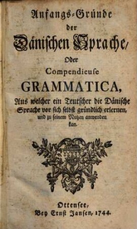 Anfangs-Gründe der dänischen Sprache, oder compendiense Grammatica : aus welcher ein Teutscher die dänische Sprache von sich selbst gründlich erlernen und zu seinem Nutzen anwenden kan