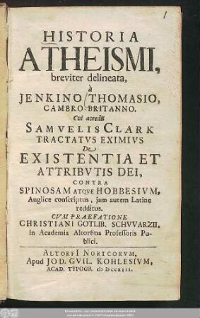 Historia Atheismi, breviter delineata, à Jenkino Thomasio, Cambro-Britanno : Cui accedit Samvelis Clark Tractatvs Eximivs De Existentia Et Attribvtis Dei, Contra Spinosam Atqve Hobbesivm, Anglice conscriptus, jam autem Latine redditus ; Cvm praefatione Christiani Gotlib. Schvvarzii, in Academia Altorfina Professoris Publici