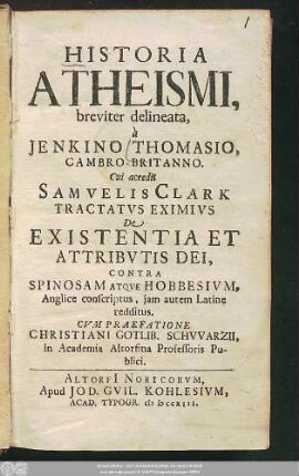 Historia Atheismi, breviter delineata, à Jenkino Thomasio, Cambro-Britanno : Cui accedit Samvelis Clark Tractatvs Eximivs De Existentia Et Attribvtis Dei, Contra Spinosam Atqve Hobbesivm, Anglice conscriptus, jam autem Latine redditus ; Cvm praefatione Christiani Gotlib. Schvvarzii, in Academia Altorfina Professoris Publici