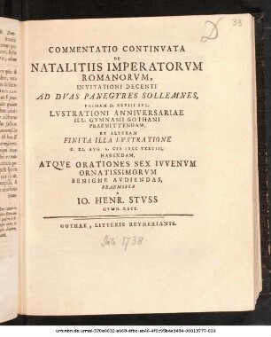 Commentatio Continvata De Natalitiis Imperatorvm Romanorvm : Invitationi Decenti Ad Dvas Panegyres Sollemnes, Primam D. XXVIII Ivl. Lvstrationi Anniversariae Ill. Gymnasii Gothani Praemittendam, Et Alteram Finita Illa Lvstratione D. XI. Avg. A. M DCC XXXVIII. Habendam, Atqve Orationes Sex Ivvenvm Ornatissimorvm Benigne Avdiendas, Praemissa A Io. Henr. Stvss Gymn. Rect. ; [P. P. D. XXVII Ivl. A. MDCCXXXVIII.]
