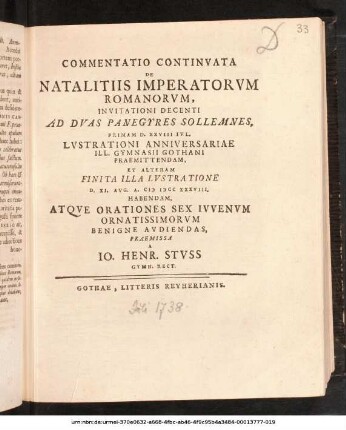 Commentatio Continvata De Natalitiis Imperatorvm Romanorvm : Invitationi Decenti Ad Dvas Panegyres Sollemnes, Primam D. XXVIII Ivl. Lvstrationi Anniversariae Ill. Gymnasii Gothani Praemittendam, Et Alteram Finita Illa Lvstratione D. XI. Avg. A. M DCC XXXVIII. Habendam, Atqve Orationes Sex Ivvenvm Ornatissimorvm Benigne Avdiendas, Praemissa A Io. Henr. Stvss Gymn. Rect. ; [P. P. D. XXVII Ivl. A. MDCCXXXVIII.]