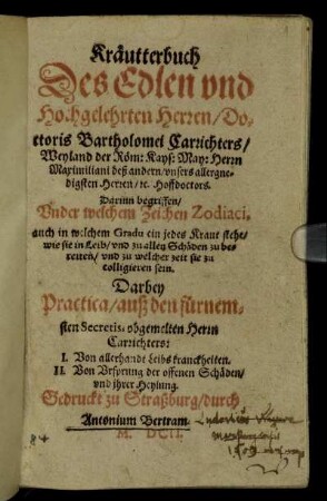 Kräutterbuch Des Edlen und Hochgelehrten Herren/ Doctoris Bartholomei Carrichters/ Weyland der Röm: Kays: May: Herrn Maximiliani deß andern/ unsers allergnedigsten Herren/ [et]c. Hoffdoctors : Darinn begriffen/ Under welchem Zeichen Zodiaci, auch in welchem Gradu ein jedes Kraut stehe/ wie sie in Leib/ und zu allen Schäden zu bereiten/ und zu welcher zeit sie zu colligieren sein ; Darbey Practica/ auß den fürnemsten Secretis, obgemelten Herrn Carrichters: I. Von allerhandt Leibs kranckheiten. II. Von Ursprung der offenen Schäden/ und ihrer Heylung
