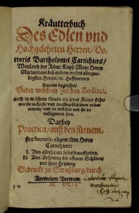 Kräutterbuch Des Edlen und Hochgelehrten Herren/ Doctoris Bartholomei Carrichters/ Weyland der Röm: Kays: May: Herrn Maximiliani deß andern/ unsers allergnedigsten Herren/ [et]c. Hoffdoctors : Darinn begriffen/ Under welchem Zeichen Zodiaci, auch in welchem Gradu ein jedes Kraut stehe/ wie sie in Leib/ und zu allen Schäden zu bereiten/ und zu welcher zeit sie zu colligieren sein ; Darbey Practica/ auß den fürnemsten Secretis, obgemelten Herrn Carrichters: I. Von allerhandt Leibs kranckheiten. II. Von Ursprung der offenen Schäden/ und ihrer Heylung