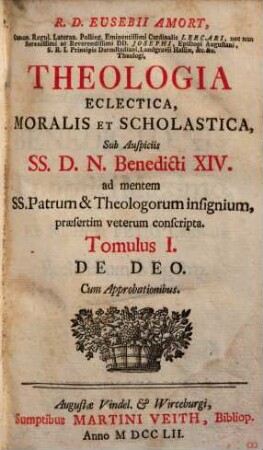 R. D. Eusebii Amort, Canon. Regul. Lateran. Polling ... Theologia Eclectica, Moralis Et Scholastica : sub Auspiciis SS.D.N. Benedicti XIV. ad mentem SS. Patrum & Theologorum insignium, praesertim veterum conscripta [in XXIII tomulos distributa], 1. De Deo