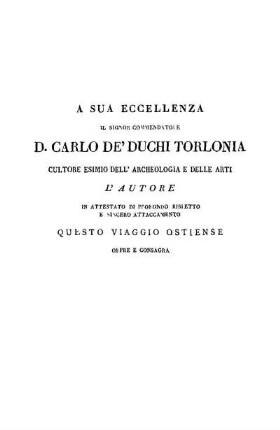 A Sue Eccellenza Il Signor Commendatore D. Carlo De' Duchi Torlonia Cultore Esimio Dell' Archeologia E Delle Arti L' Autore In Attestato Di Profondo Rispetto E Sincero Attaccamento Questo Viaggio Ostiense Offre E Consagra