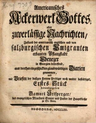 Americanisches Ackerwerk Gottes, oder zuverlässige Nachrichten, den Zustand der americanischen, und von salzburgischen Emigranten erbauten, Pflanzstadt Ebenezer, und was dazu gehört, in Georgien betreffend : aus dorther eingeschickten glaubwürdigen Diarien, von ..., genommen ... 1. 1754